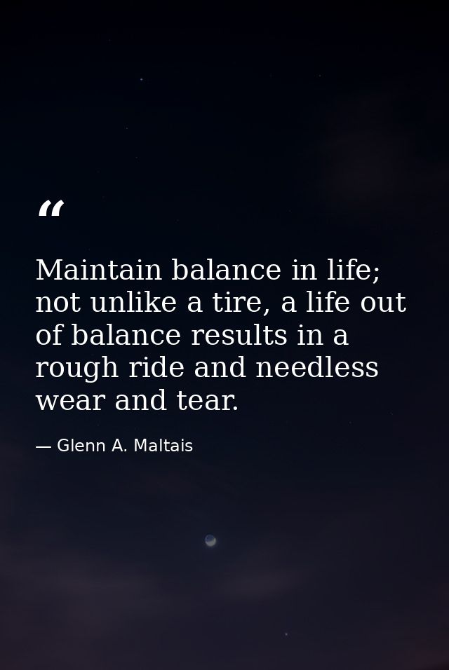 Maintain balance in life; not unlike a tire, a life out of balance results in a rough ride and needless wear and tear. — Glenn A. Maltais