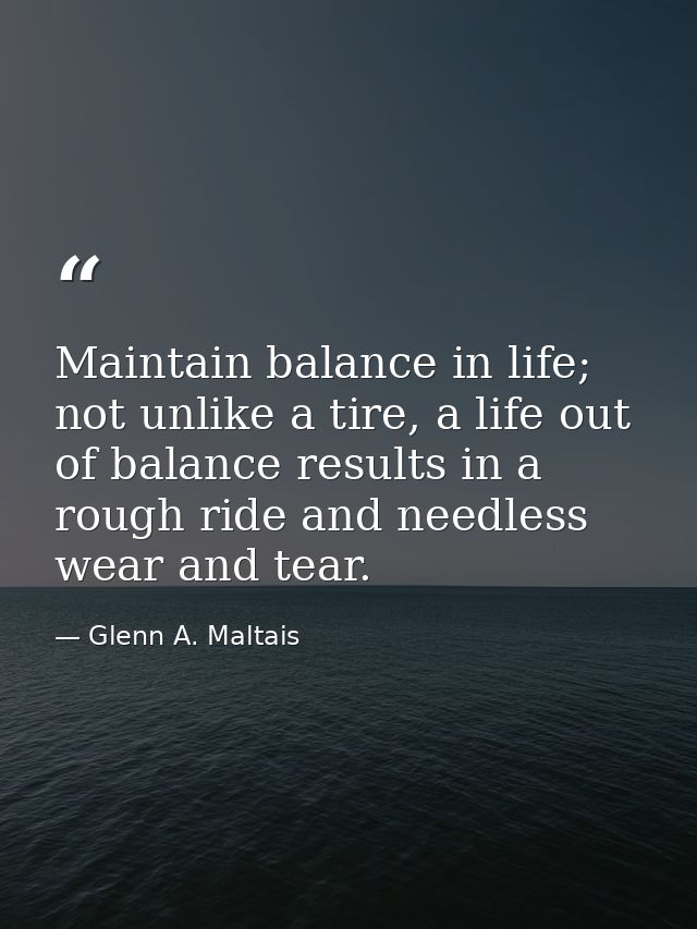Maintain balance in life; not unlike a tire, a life out of balance results in a rough ride and needless wear and tear. — Glenn A. Maltais