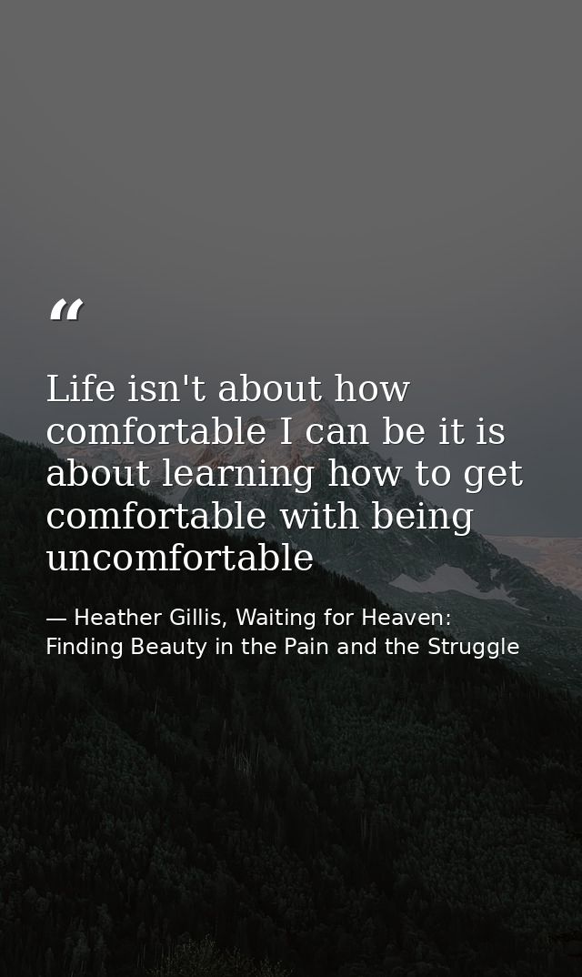 Life isn't about how comfortable I can be it is about learning how to get comfortable with being uncomfortable — Heather Gillis, Waiting for Heaven: Finding Beauty in the Pain and the Struggle