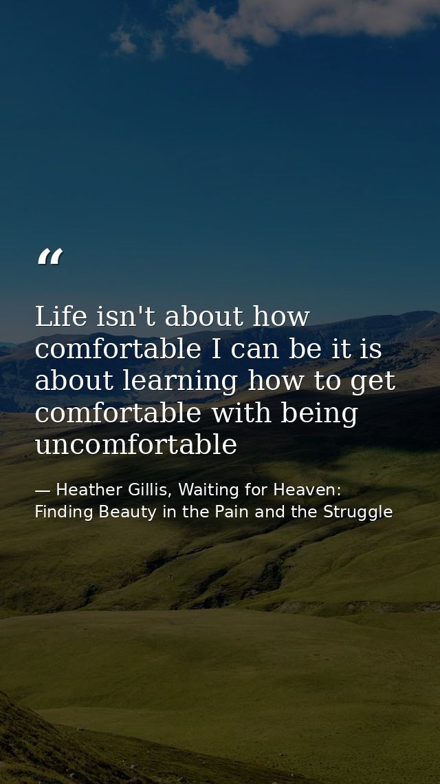 Life isn't about how comfortable I can be it is about learning how to get comfortable with being uncomfortable — Heather Gillis, Waiting for Heaven: Finding Beauty in the Pain and the Struggle