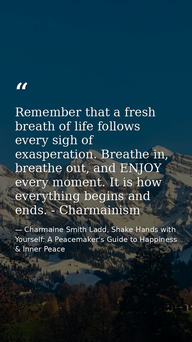 Remember that a fresh breath of life follows every sigh of exasperation. Breathe in, breathe out, and ENJOY every moment — Charmaine Smith Ladd, Shake Hands with Yourself: A Peacemaker's Guide to Happiness & Inner Peace