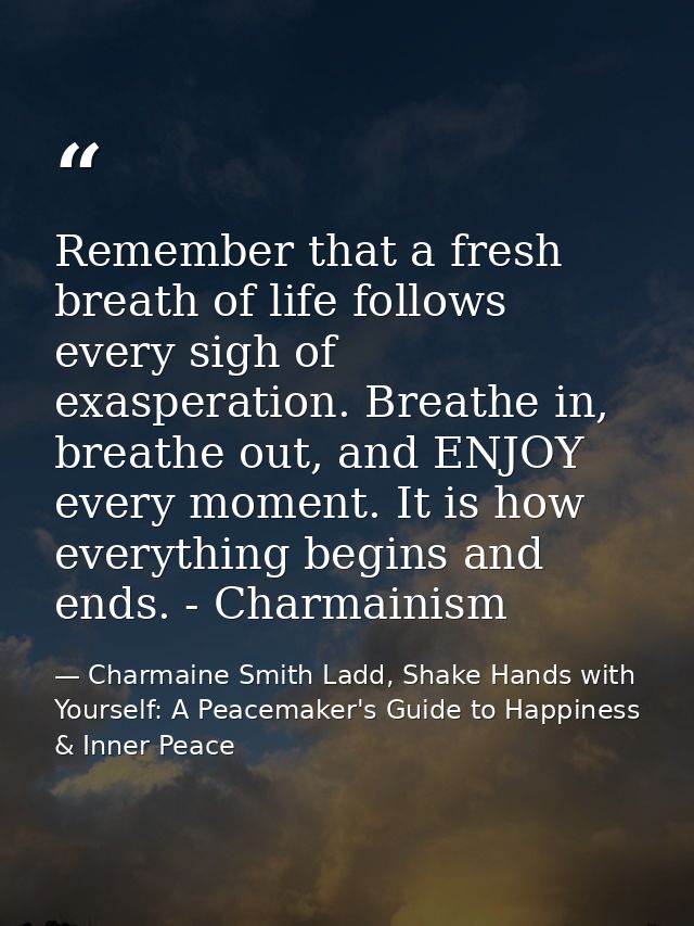 Remember that a fresh breath of life follows every sigh of exasperation. Breathe in, breathe out, and ENJOY every moment — Charmaine Smith Ladd, Shake Hands with Yourself: A Peacemaker's Guide to Happiness & Inner Peace