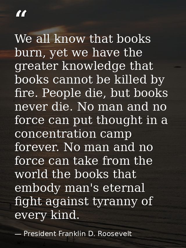 We all know that books burn, yet we have the greater knowledge that books cannot be killed by fire. People die, but book — President Franklin D. Roosevelt