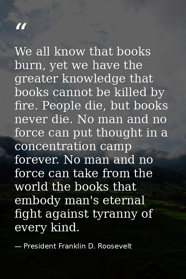 We all know that books burn, yet we have the greater knowledge that books cannot be killed by fire. People die, but book — President Franklin D. Roosevelt