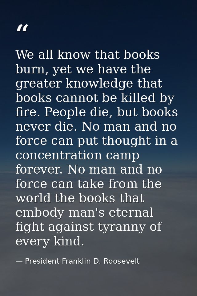 We all know that books burn, yet we have the greater knowledge that books cannot be killed by fire. People die, but book — President Franklin D. Roosevelt