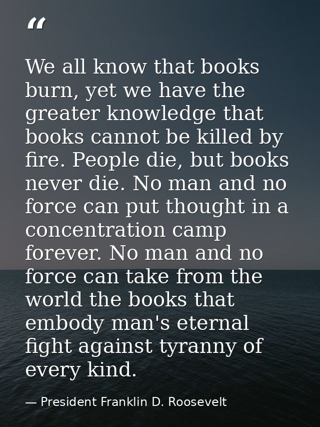 We all know that books burn, yet we have the greater knowledge that books cannot be killed by fire. People die, but book — President Franklin D. Roosevelt