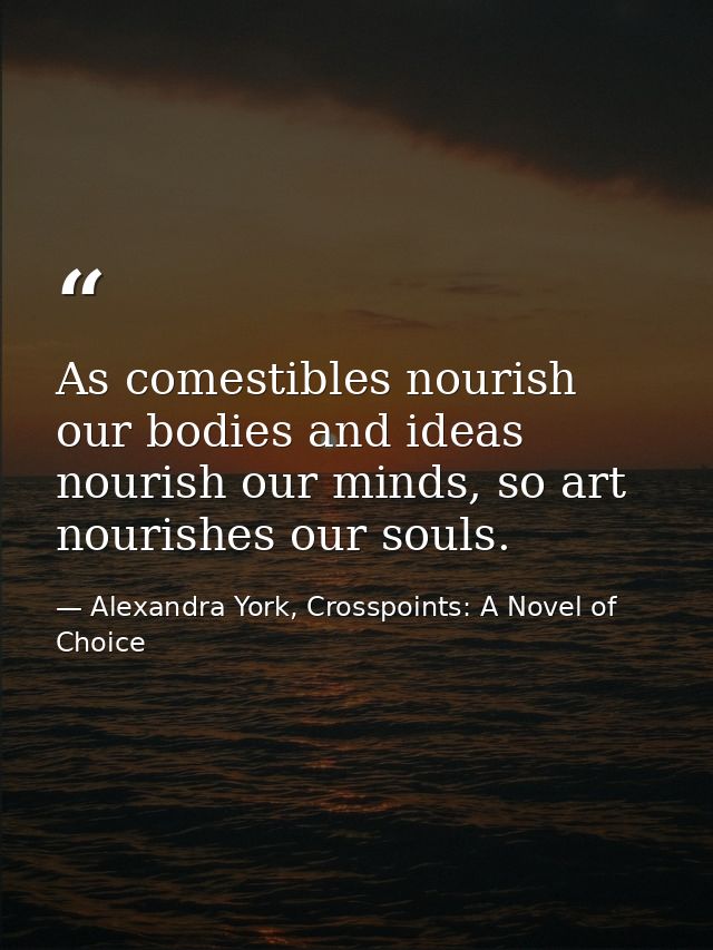 As comestibles nourish our bodies and ideas nourish our minds, so art nourishes our souls. — Alexandra York, Crosspoints: A Novel of Choice