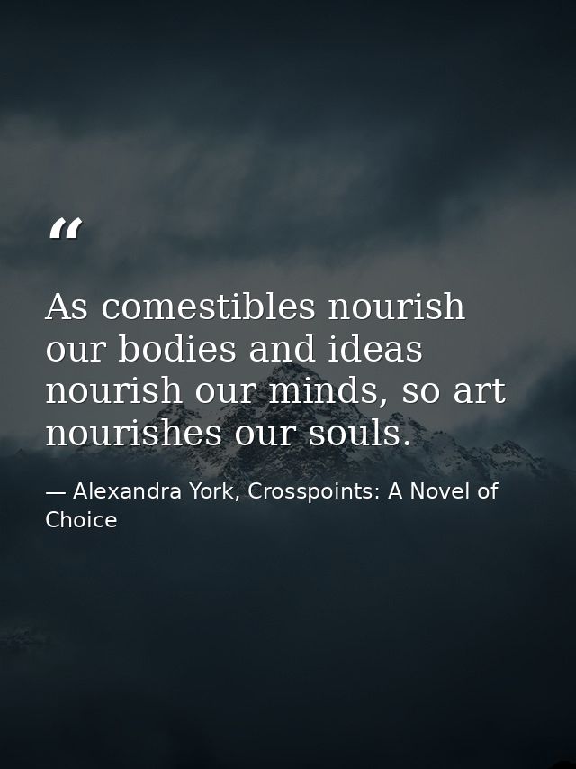 As comestibles nourish our bodies and ideas nourish our minds, so art nourishes our souls. — Alexandra York, Crosspoints: A Novel of Choice
