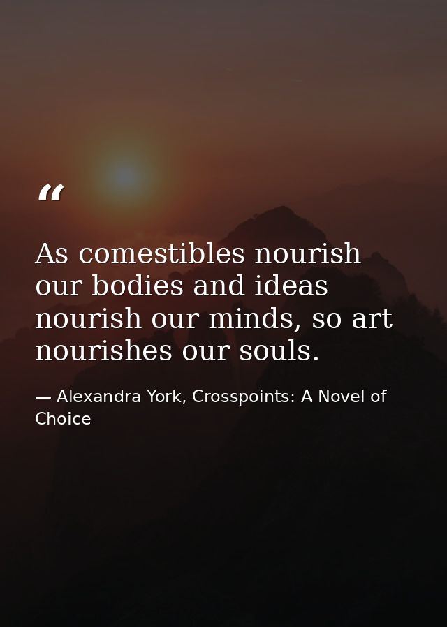 As comestibles nourish our bodies and ideas nourish our minds, so art nourishes our souls. — Alexandra York, Crosspoints: A Novel of Choice