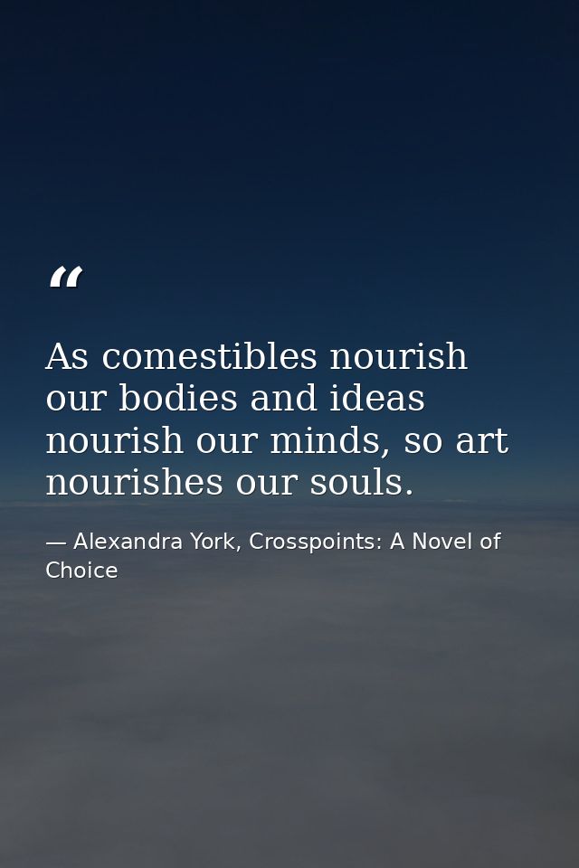 As comestibles nourish our bodies and ideas nourish our minds, so art nourishes our souls. — Alexandra York, Crosspoints: A Novel of Choice