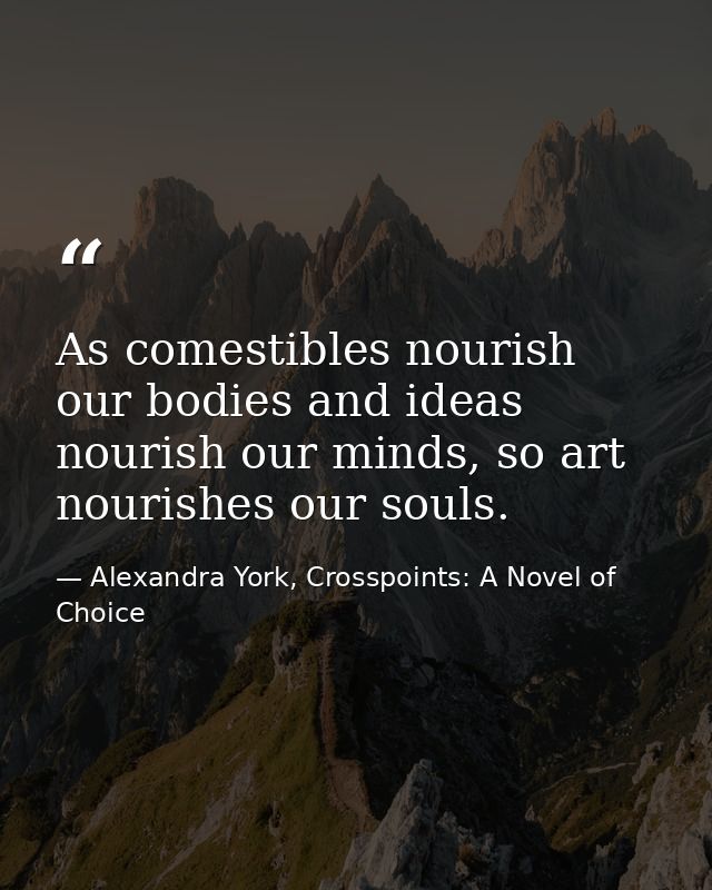 As comestibles nourish our bodies and ideas nourish our minds, so art nourishes our souls. — Alexandra York, Crosspoints: A Novel of Choice
