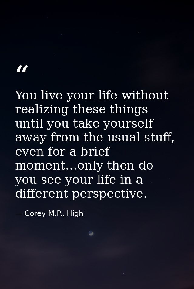 You live your life without realizing these things until you take yourself away from the usual stuff, even for a brief mo — Corey M.P., High