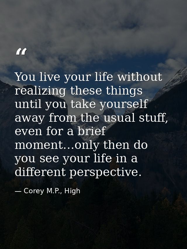 You live your life without realizing these things until you take yourself away from the usual stuff, even for a brief mo — Corey M.P., High