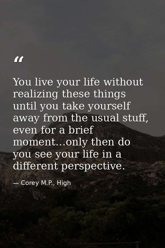 You live your life without realizing these things until you take yourself away from the usual stuff, even for a brief mo — Corey M.P., High