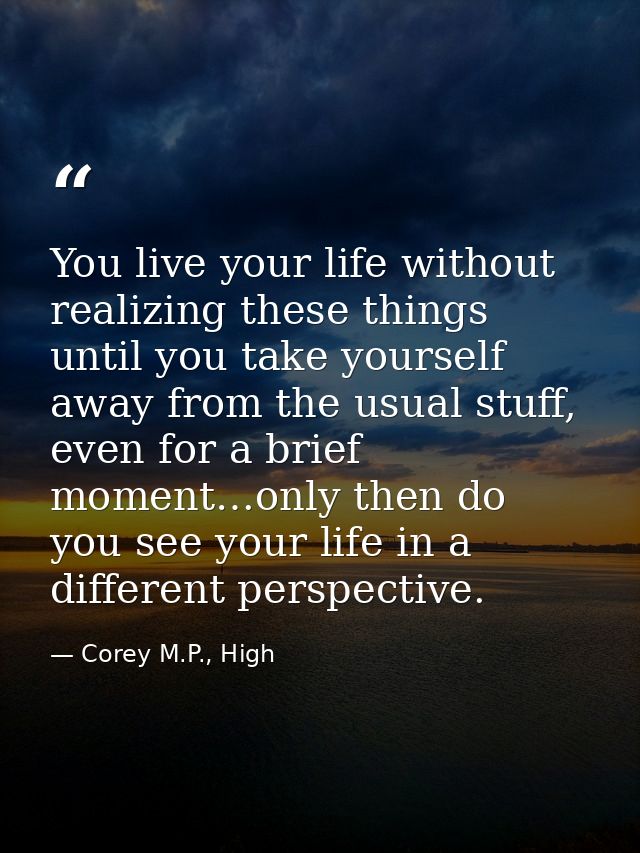 You live your life without realizing these things until you take yourself away from the usual stuff, even for a brief mo — Corey M.P., High