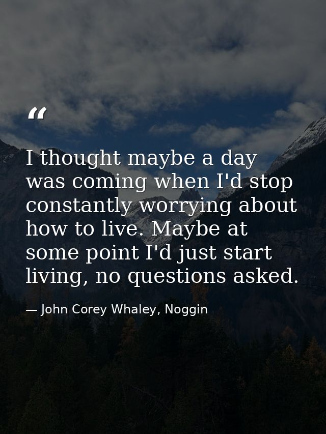 I thought maybe a day was coming when I'd stop constantly worrying about how to live. Maybe at some point I'd just start — John Corey Whaley, Noggin