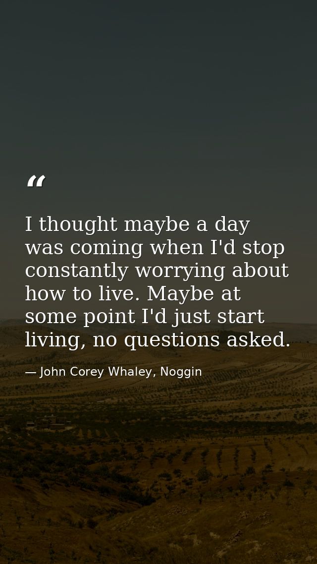 I thought maybe a day was coming when I'd stop constantly worrying about how to live. Maybe at some point I'd just start — John Corey Whaley, Noggin