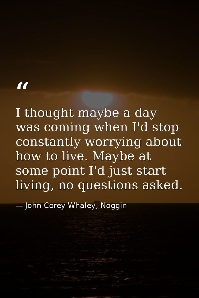 I thought maybe a day was coming when I'd stop constantly worrying about how to live. Maybe at some point I'd just start — John Corey Whaley, Noggin