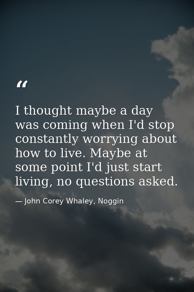 I thought maybe a day was coming when I'd stop constantly worrying about how to live. Maybe at some point I'd just start — John Corey Whaley, Noggin