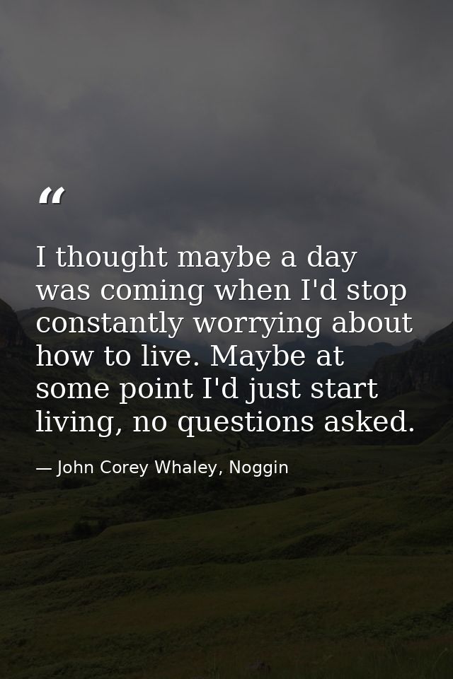 I thought maybe a day was coming when I'd stop constantly worrying about how to live. Maybe at some point I'd just start — John Corey Whaley, Noggin