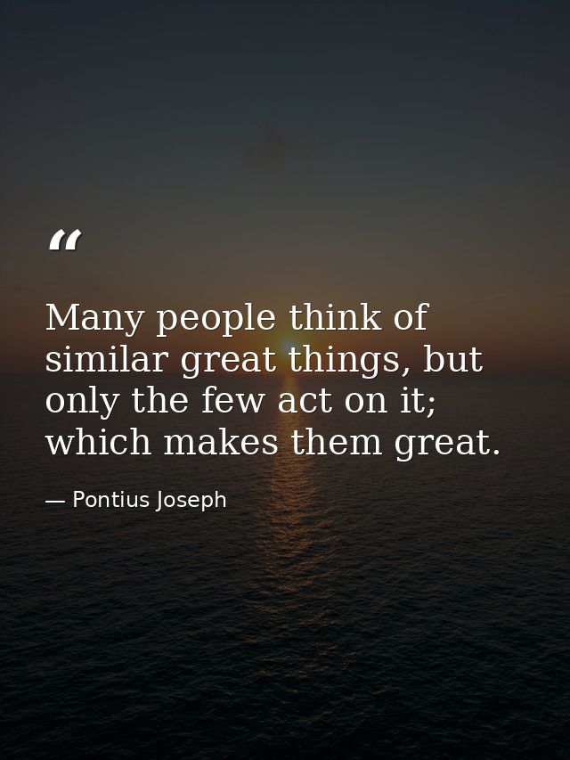Many people think of similar great things, but only the few act on it; which makes them great. — Pontius Joseph