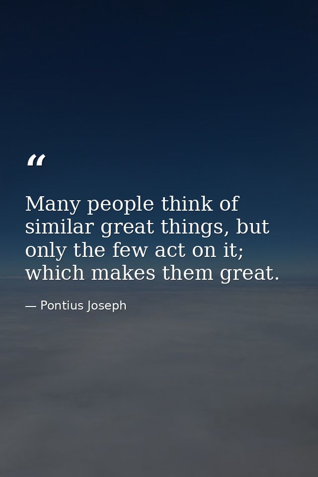 Many people think of similar great things, but only the few act on it; which makes them great. — Pontius Joseph