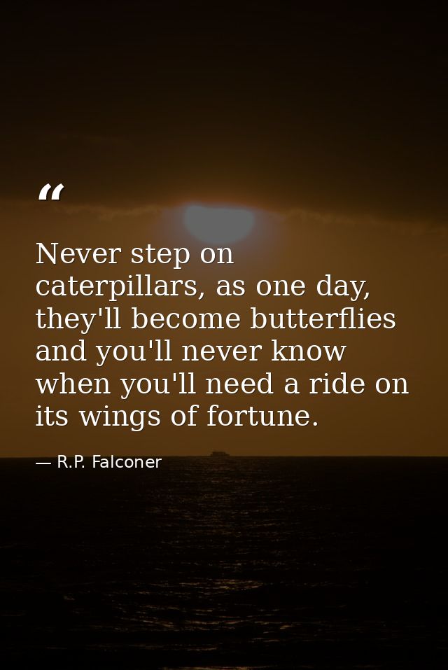 Never step on caterpillars, as one day, they'll become butterflies and you'll never know when you'll need a ride on its  — R.P. Falconer