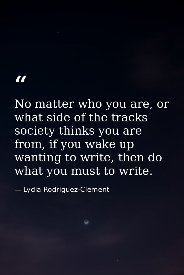 No matter who you are, or what side of the tracks society thinks you are from, if you wake up wanting to write, then do  — Lydia Rodriguez-Clement