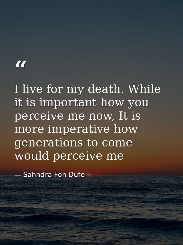 I live for my death. While it is important how you perceive me now, It is more imperative how generations to come would  — Sahndra Fon Dufe