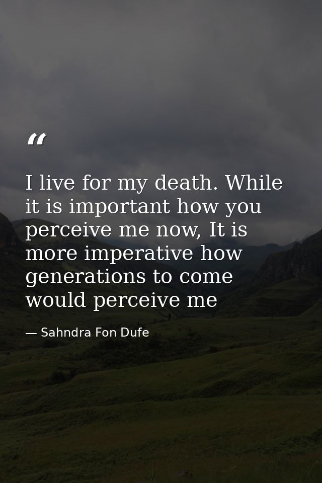 I live for my death. While it is important how you perceive me now, It is more imperative how generations to come would  — Sahndra Fon Dufe