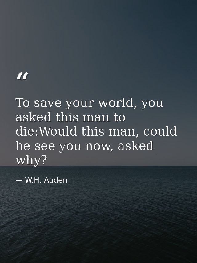 To save your world, you asked this man to die:Would this man, could he see you now, asked why? — W.H. Auden