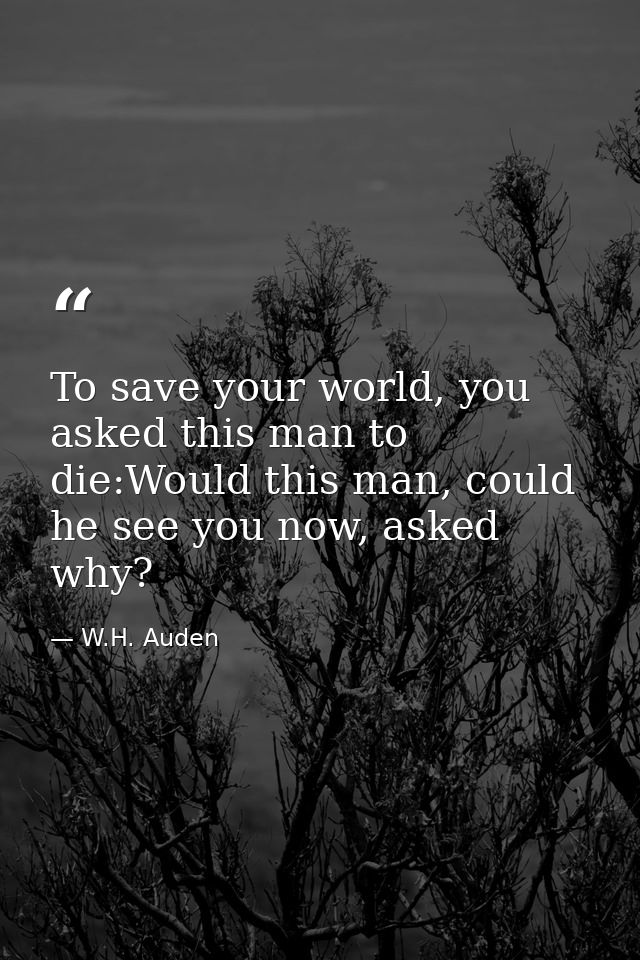To save your world, you asked this man to die:Would this man, could he see you now, asked why? — W.H. Auden
