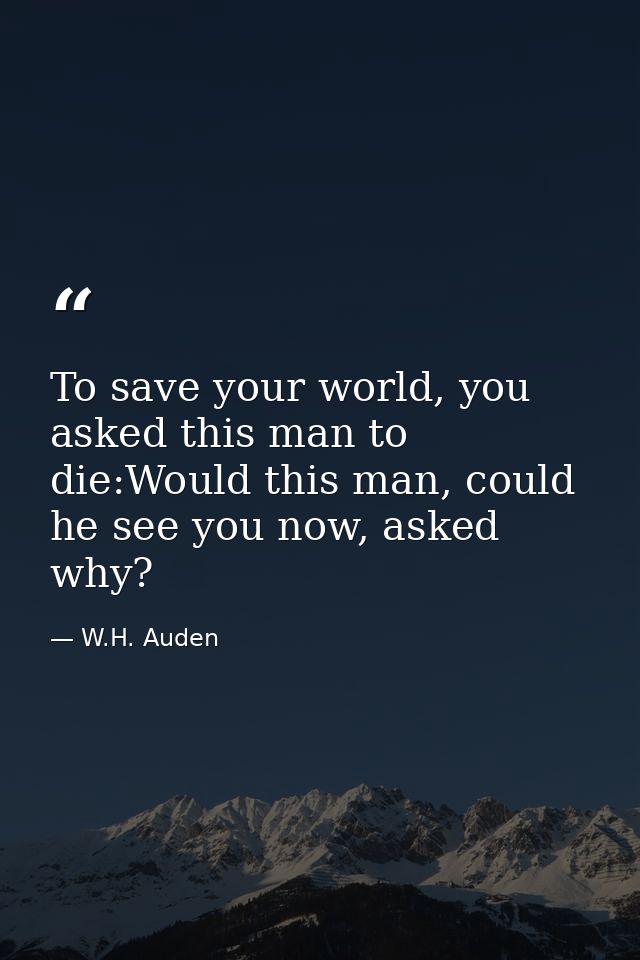 To save your world, you asked this man to die:Would this man, could he see you now, asked why? — W.H. Auden