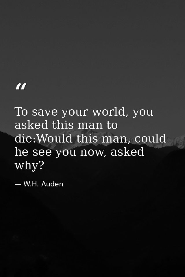 To save your world, you asked this man to die:Would this man, could he see you now, asked why? — W.H. Auden