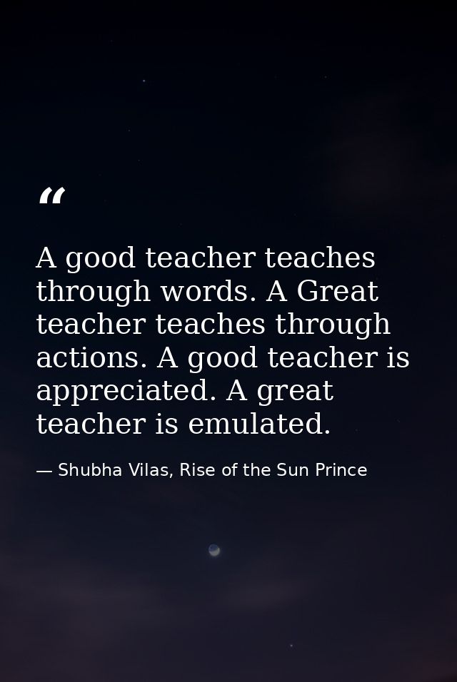 A good teacher teaches through words. A Great teacher teaches through actions. A good teacher is appreciated. A great te — Shubha Vilas, Rise of the Sun Prince