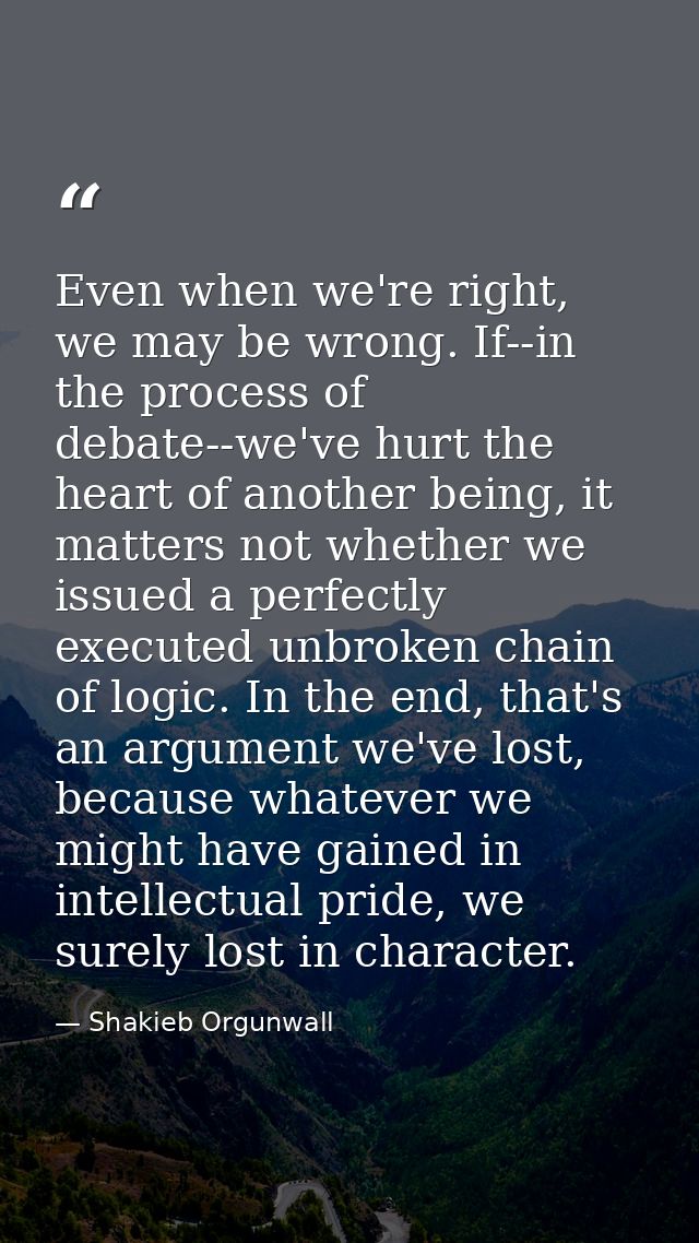 Even when we're right, we may be wrong. If--in the process of debate--we've hurt the heart of another being, it matters  — Shakieb Orgunwall