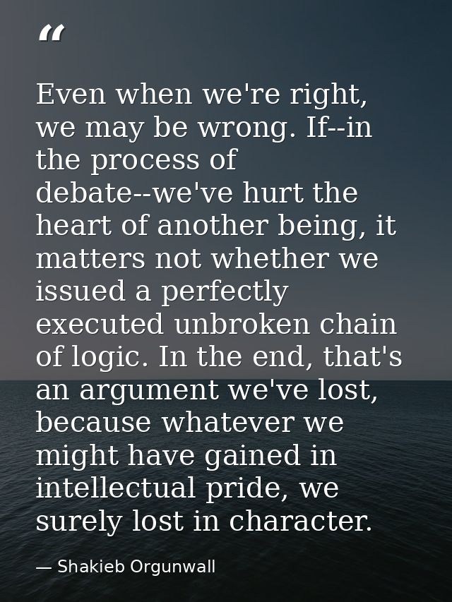 Even when we're right, we may be wrong. If--in the process of debate--we've hurt the heart of another being, it matters  — Shakieb Orgunwall