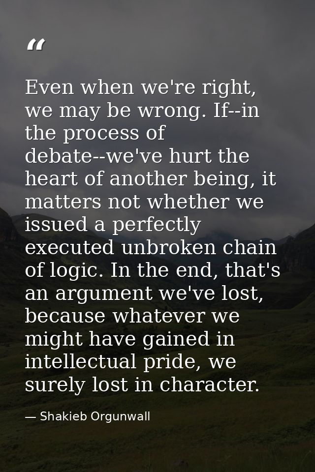 Even when we're right, we may be wrong. If--in the process of debate--we've hurt the heart of another being, it matters  — Shakieb Orgunwall