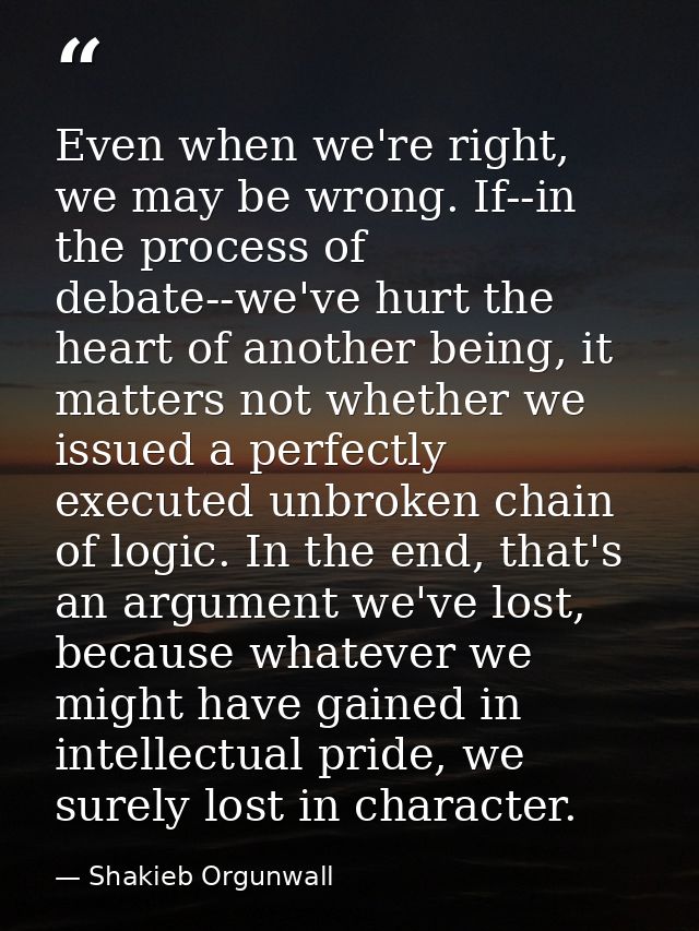 Even when we're right, we may be wrong. If--in the process of debate--we've hurt the heart of another being, it matters  — Shakieb Orgunwall
