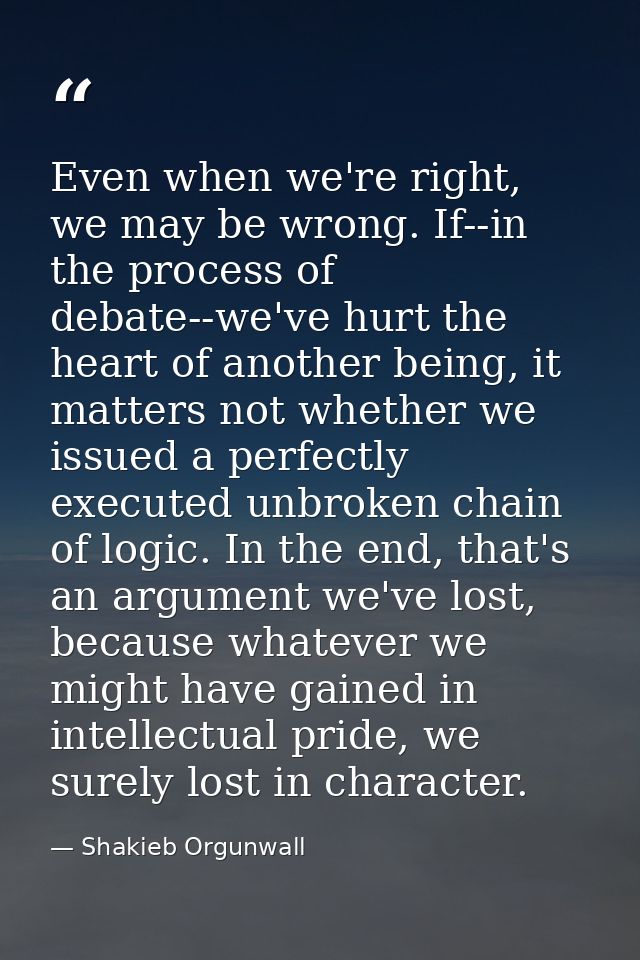 Even when we're right, we may be wrong. If--in the process of debate--we've hurt the heart of another being, it matters  — Shakieb Orgunwall