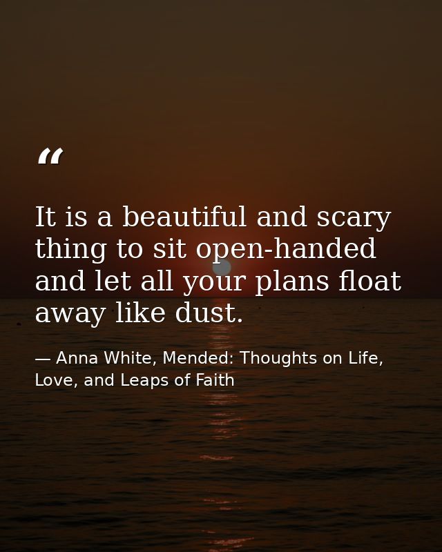 It is a beautiful and scary thing to sit open-handed and let all your plans float away like dust. — Anna White, Mended: Thoughts on Life, Love, and Leaps of Faith