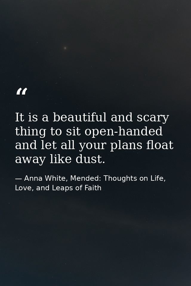It is a beautiful and scary thing to sit open-handed and let all your plans float away like dust. — Anna White, Mended: Thoughts on Life, Love, and Leaps of Faith