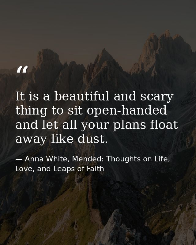 It is a beautiful and scary thing to sit open-handed and let all your plans float away like dust. — Anna White, Mended: Thoughts on Life, Love, and Leaps of Faith