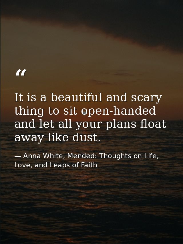 It is a beautiful and scary thing to sit open-handed and let all your plans float away like dust. — Anna White, Mended: Thoughts on Life, Love, and Leaps of Faith