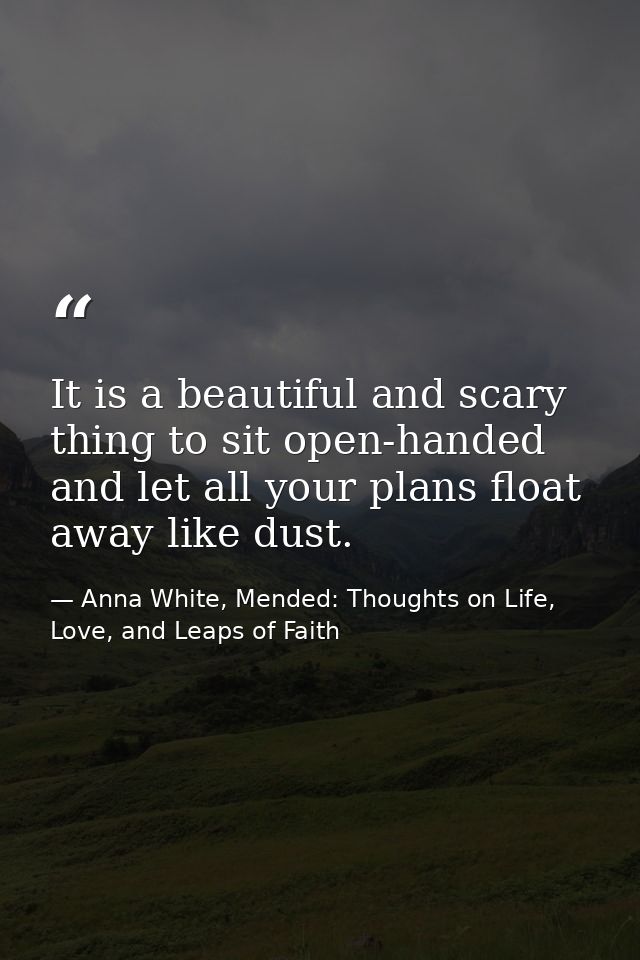 It is a beautiful and scary thing to sit open-handed and let all your plans float away like dust. — Anna White, Mended: Thoughts on Life, Love, and Leaps of Faith