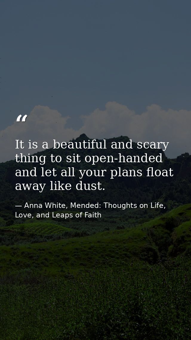 It is a beautiful and scary thing to sit open-handed and let all your plans float away like dust. — Anna White, Mended: Thoughts on Life, Love, and Leaps of Faith