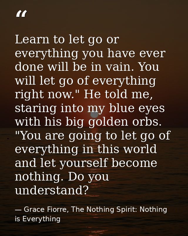 Learn to let go or everything you have ever done will be in vain. You will let go of everything right now." He told me,  — Grace Fiorre, The Nothing Spirit: Nothing is Everything