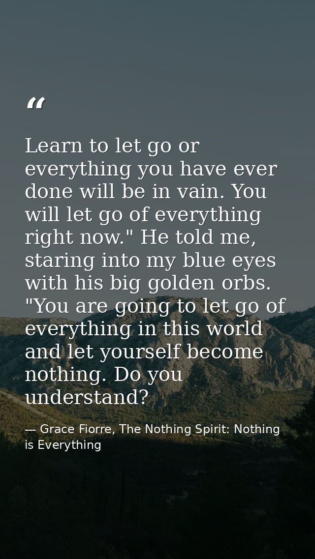 Learn to let go or everything you have ever done will be in vain. You will let go of everything right now." He told me,  — Grace Fiorre, The Nothing Spirit: Nothing is Everything