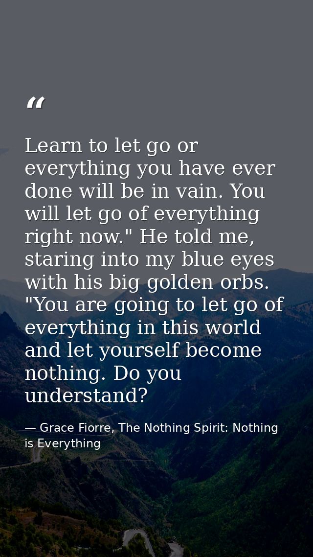 Learn to let go or everything you have ever done will be in vain. You will let go of everything right now." He told me,  — Grace Fiorre, The Nothing Spirit: Nothing is Everything