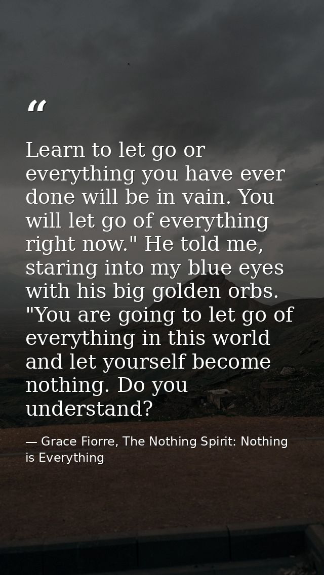 Learn to let go or everything you have ever done will be in vain. You will let go of everything right now." He told me,  — Grace Fiorre, The Nothing Spirit: Nothing is Everything